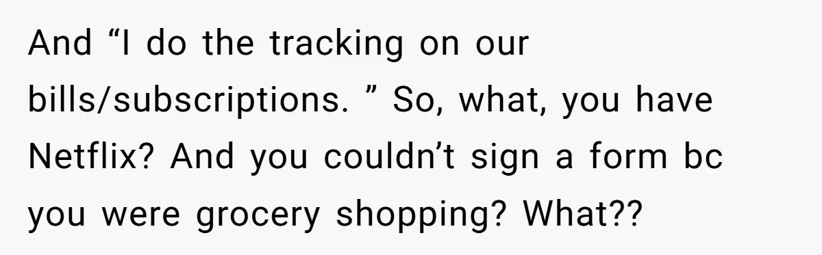 And “I do the tracking on our bills/subscriptions. ” So, what, you have Netflix? And you couldn’t sign a form bc you were grocery shopping? What??