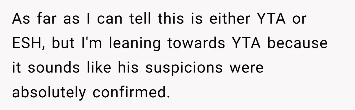 As far as I can tell this is either YTA or ESH, but I'm leaning towards YTA because it sounds like his suspicions were absolutely confirmed.