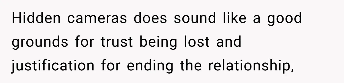 Hidden cameras does sound like a good grounds for trust being lost and justification for ending the relationship,