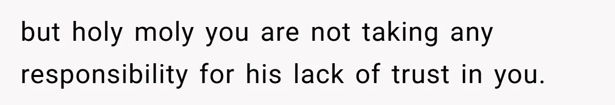 but holy moly you are not taking any responsibility for his lack of trust in you.