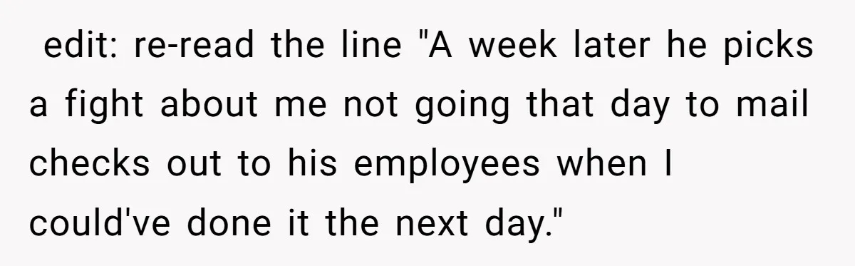 ​ edit: re-read the line "A week later he picks a fight about me not going that day to mail checks out to his employees when I could've done it...