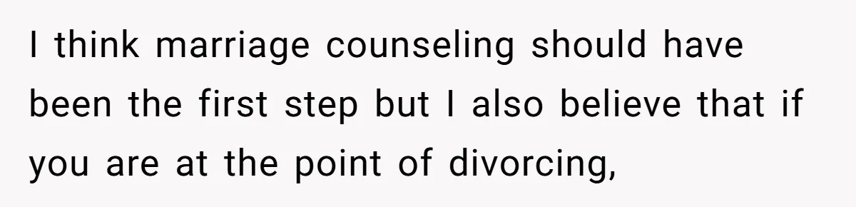 I think marriage counseling should have been the first step but I also believe that if you are at the point of divorcing,