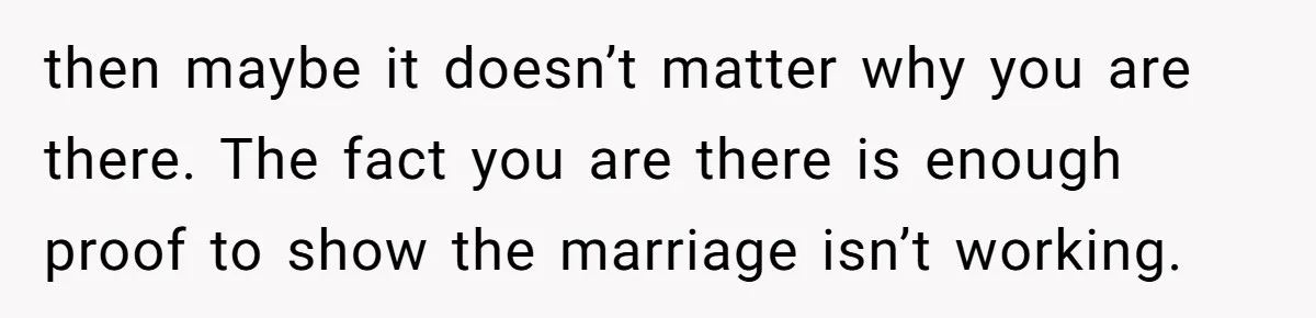 then maybe it doesn’t matter why you are there. The fact you are there is enough proof to show the marriage isn’t working.