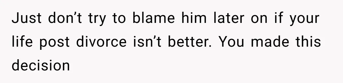 Just don’t try to blame him later on if your life post divorce isn’t better. You made this decision