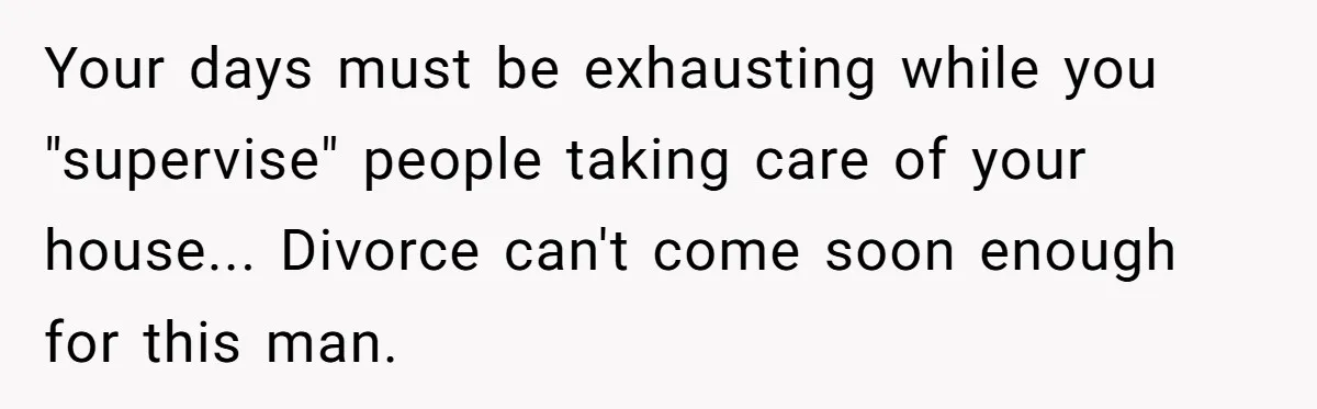 Your days must be exhausting while you "supervise" people taking care of your house... Divorce can't come soon enough for this man.