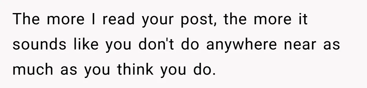 The more I read your post, the more it sounds like you don't do anywhere near as much as you think you do.