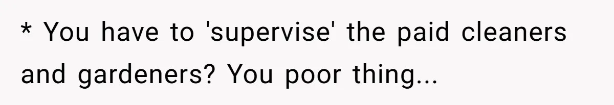 * You have to 'supervise' the paid cleaners and gardeners? You poor thing...