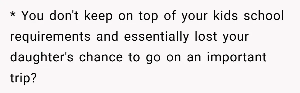 * You don't keep on top of your kids school requirements and essentially lost your daughter's chance to go on an important trip?