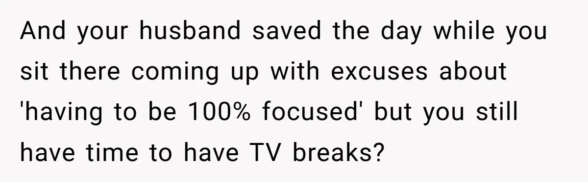 And your husband saved the day while you sit there coming up with excuses about 'having to be 100% focused' but you still have time to have TV breaks?
