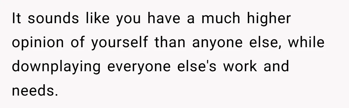 It sounds like you have a much higher opinion of yourself than anyone else, while downplaying everyone else's work and needs.