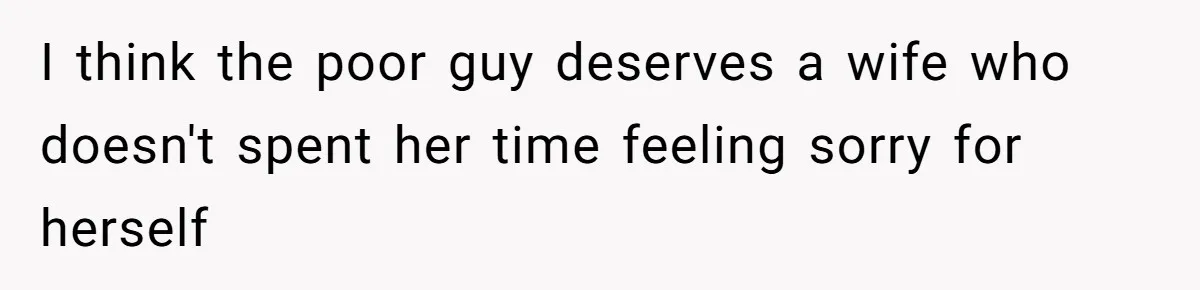 I think the poor guy deserves a wife who doesn't spent her time feeling sorry for herself