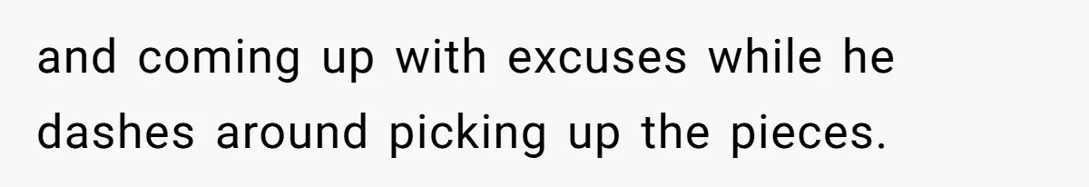 and coming up with excuses while he dashes around picking up the pieces.