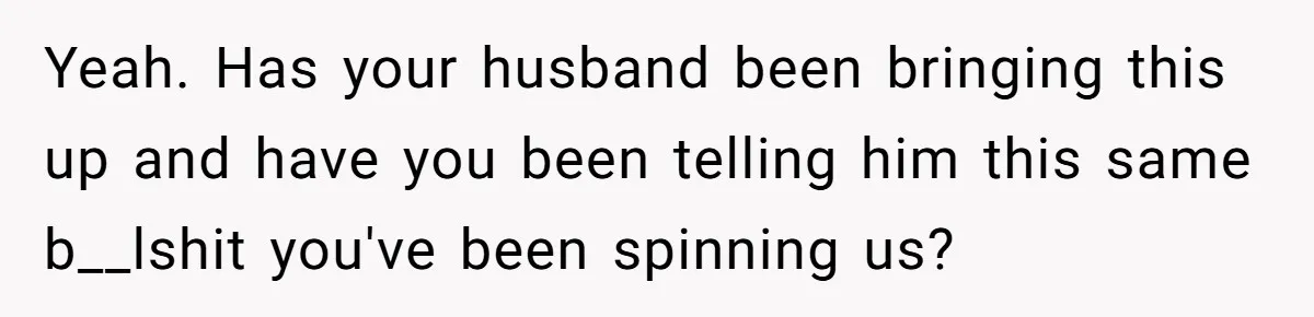 Yeah. Has your husband been bringing this up and have you been telling him this same b__lshit you've been spinning us?