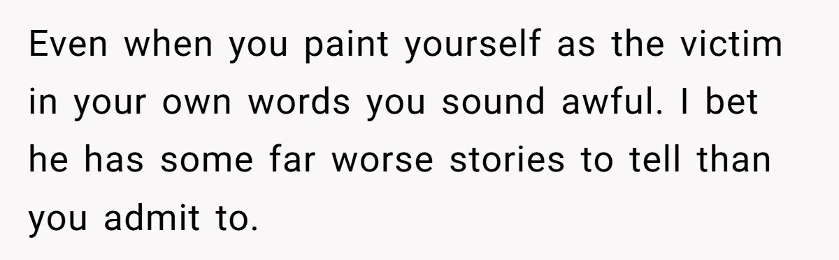 Even when you paint yourself as the victim in your own words you sound awful. I bet he has some far worse stories to tell than you admit to.