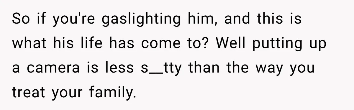 So if you're gaslighting him, and this is what his life has come to? Well putting up a camera is less s__tty than the way you treat your family.