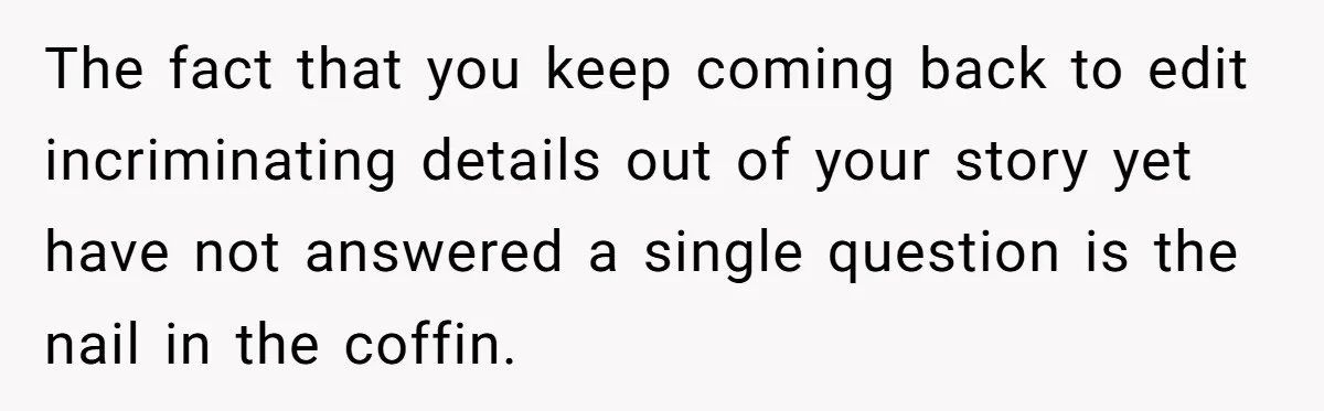 The fact that you keep coming back to edit incriminating details out of your story yet have not answered a single question is the nail in the coffin.