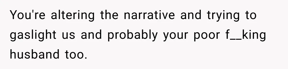 You're altering the narrative and trying to gaslight us and probably your poor f__king husband too.