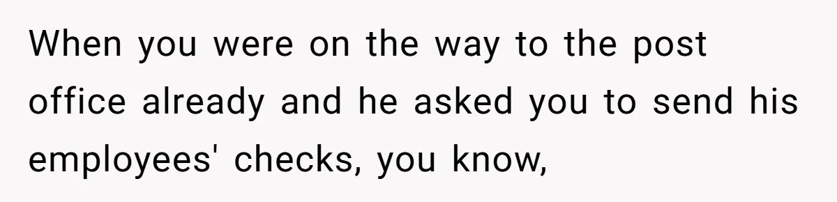 When you were on the way to the post office already and he asked you to send his employees' checks, you know,