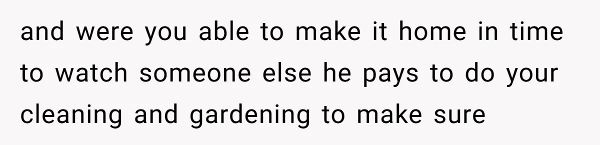 and were you able to make it home in time to watch someone else he pays to do your cleaning and gardening to make sure