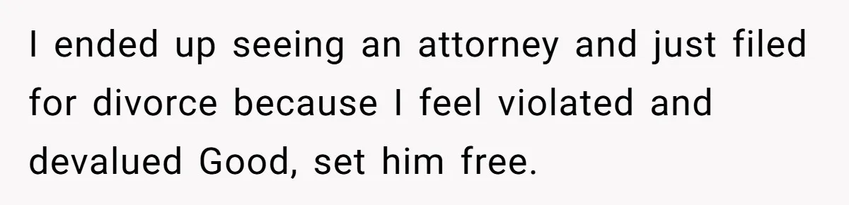 I ended up seeing an attorney and just filed for divorce because I feel violated and devalued Good, set him free.