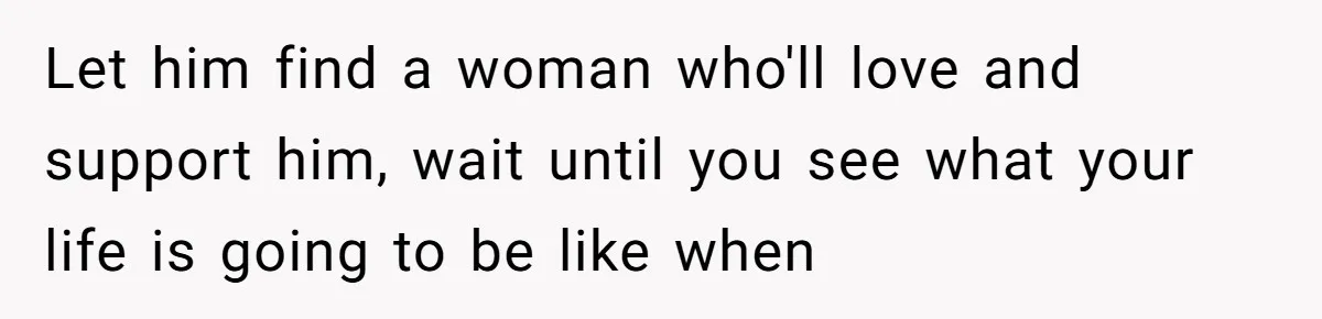 Let him find a woman who'll love and support him, wait until you see what your life is going to be like when