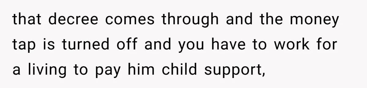 that decree comes through and the money tap is turned off and you have to work for a living to pay him child support,