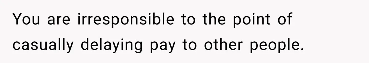 You are irresponsible to the point of casually delaying pay to other people.