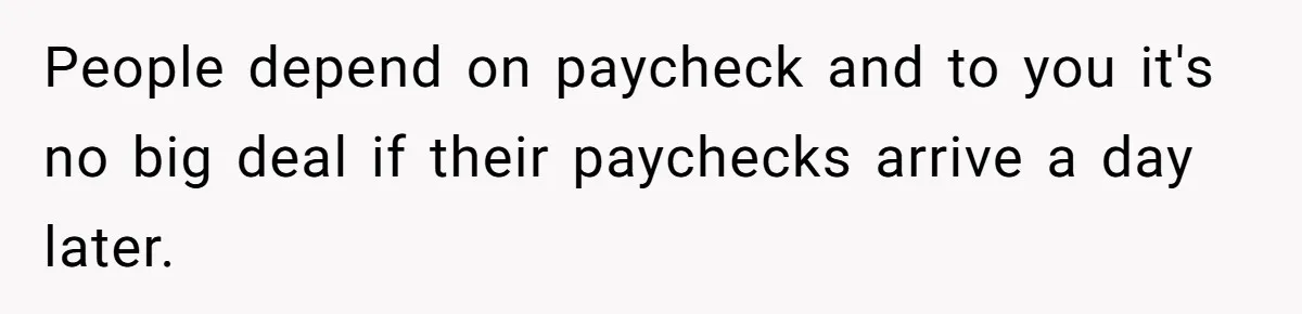 People depend on paycheck and to you it's no big deal if their paychecks arrive a day later.