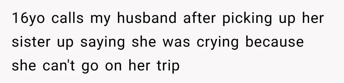 16yo calls my husband after picking up her sister up saying she was crying because she can't go on her trip