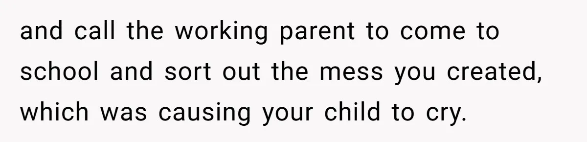 and call the working parent to come to school and sort out the mess you created, which was causing your child to cry.