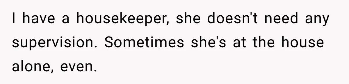 I have a housekeeper, she doesn't need any supervision. Sometimes she's at the house alone, even.
