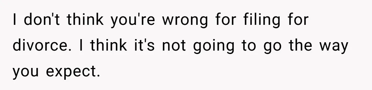 I don't think you're wrong for filing for divorce. I think it's not going to go the way you expect.