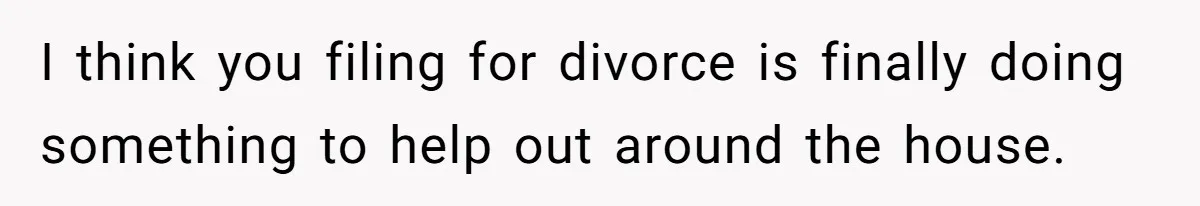 I think you filing for divorce is finally doing something to help out around the house.