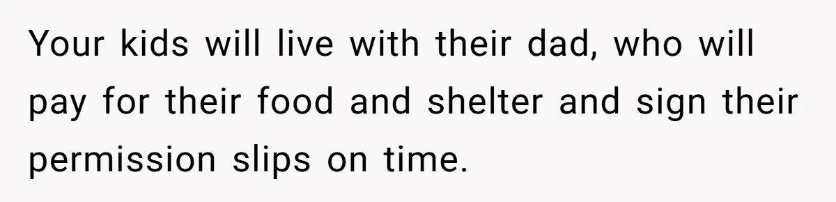 Your kids will live with their dad, who will pay for their food and shelter and sign their permission slips on time.