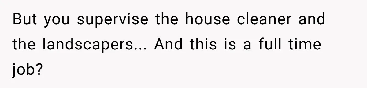 But you supervise the house cleaner and the landscapers... And this is a full time job?