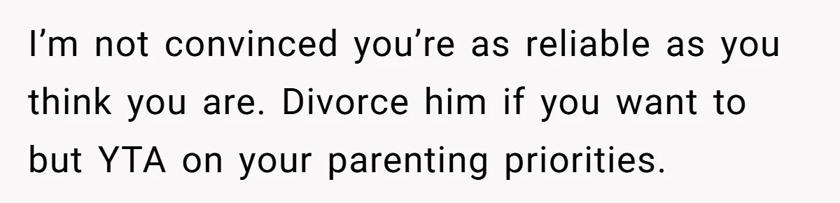 I’m not convinced you’re as reliable as you think you are. Divorce him if you want to but YTA on your parenting priorities.