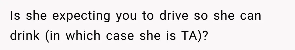 Is she expecting you to drive so she can drink (in which case she is TA)?