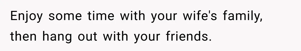 Enjoy some time with your wife's family, then hang out with your friends.