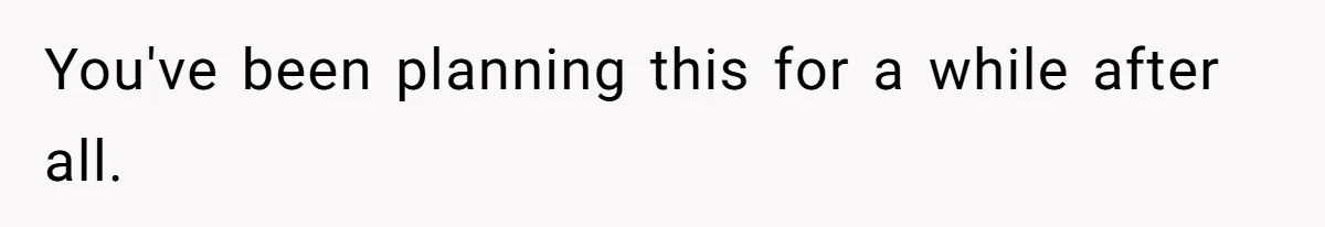 You've been planning this for a while after all.