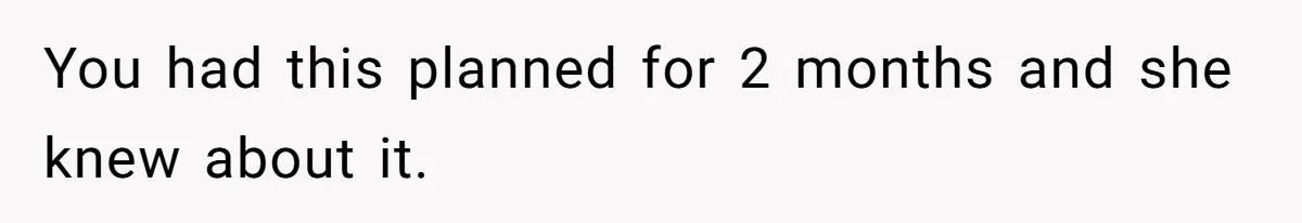 You had this planned for 2 months and she knew about it.