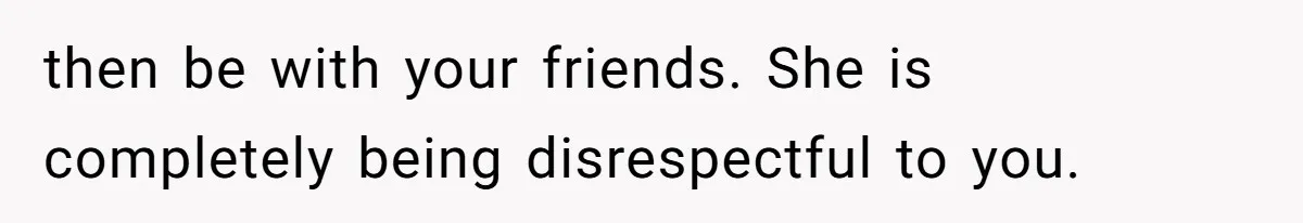 then be with your friends. She is completely being disrespectful to you.