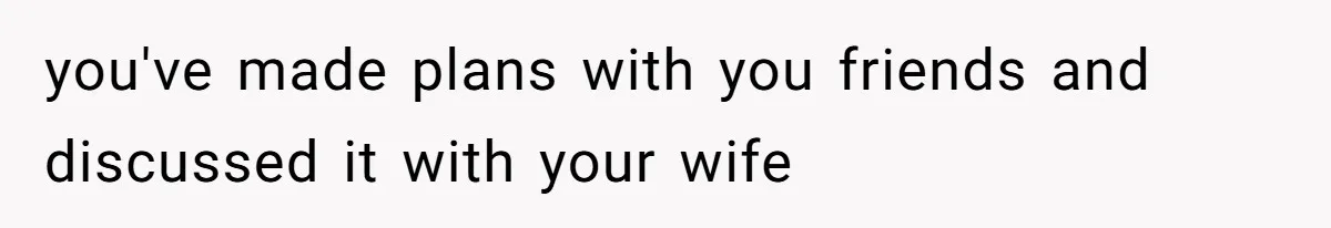 you've made plans with you friends and discussed it with your wife