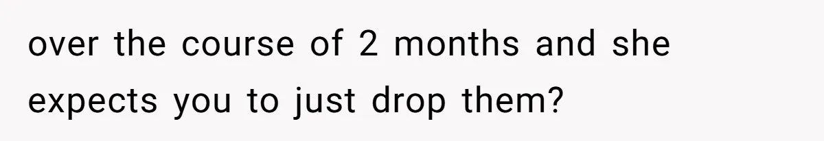 over the course of 2 months and she expects you to just drop them?