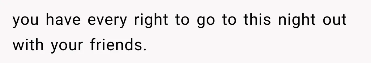you have every right to go to this night out with your friends.