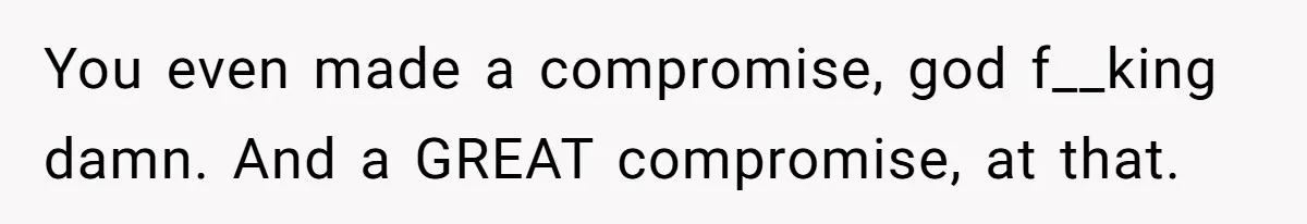 You even made a compromise, god f__king damn. And a GREAT compromise, at that.