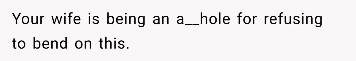 Your wife is being an a__hole for refusing to bend on this.