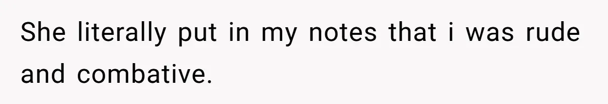 She literally put in my notes that i was rude and combative.