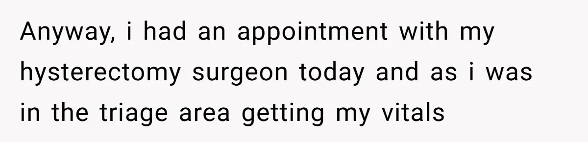 Anyway, i had an appointment with my hysterectomy surgeon today and as i was in the triage area getting my vitals