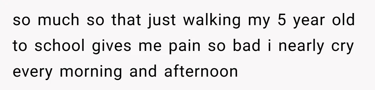 so much so that just walking my 5 year old to school gives me pain so bad i nearly cry every morning and afternoon