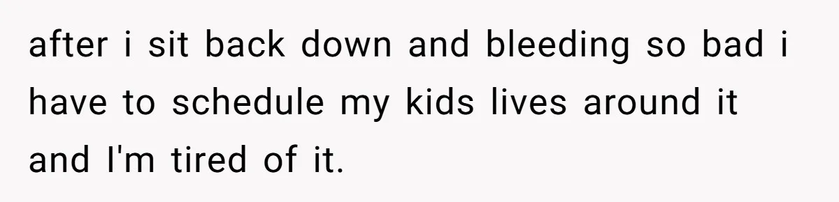 after i sit back down and bleeding so bad i have to schedule my kids lives around it and I'm tired of it.